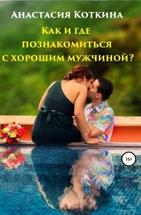 Анастасия Николаевна Коткина - Как и где познакомиться с хорошим мужчиной?