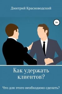 Дмитрий Сергеевич Красноводский - Как удержать клиентов? Что для этого необходимо сделать?