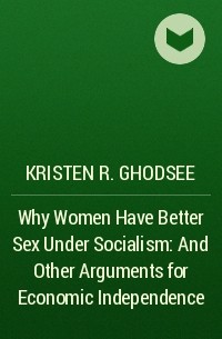 Kristen R. Ghodsee - Why Women Have Better Sex Under Socialism: And Other Arguments for Economic Independence