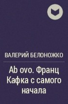Валерий Белоножко - Ab ovo. Франц Кафка с самого начала