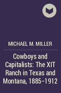 Майкл М. Миллер - Cowboys and Capitalists: The XIT Ranch in Texas and Montana, 1885-1912