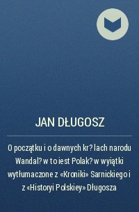 Ян Длугош - O początku i o dawnych kr?lach narodu Wandal?w to iest Polak?w wyiątki wytłumaczone z „Kroniki” Sarnickiego i z „Historyi Polskiey” Długosza