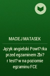 Maciej Matasek - Język angielski Powt?rka przed egzaminem Zbi?r test?w na poziomie egzaminu FCE