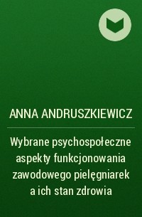 Anna Andruszkiewicz - Wybrane psychospołeczne aspekty funkcjonowania zawodowego pielęgniarek a ich stan zdrowia
