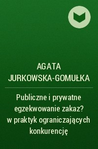 Agata Jurkowska-Gomułka - Publiczne i prywatne egzekwowanie zakaz?w praktyk ograniczających konkurencję