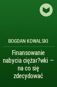 Bogdan Kowalski - Finansowanie nabycia ciężar?wki – na co się zdecydować