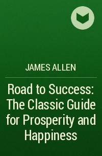 Джеймс Аллен - Road to Success: The Classic Guide for Prosperity and Happiness