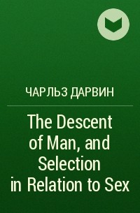 Чарльз Дарвин - The Descent of Man, and Selection in Relation to Sex