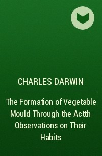 Чарльз Дарвин - The Formation of Vegetable Mould Through the Actth Observations on Their Habits
