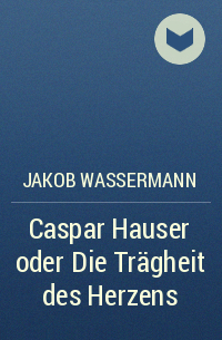 Jakob Wassermann - Caspar Hauser oder Die Trägheit des Herzens
