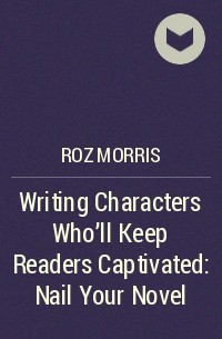 Roz Morris - Writing Characters Who'll Keep Readers Captivated: Nail Your Novel
