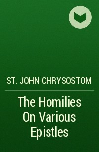 Иоанн Златоуст - The Homilies On Various Epistles