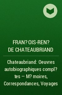 Франсуа Рене де Шатобриан - Chateaubriand: Oeuvres autobiographiques compl?tes - M?moires, Correspondances, Voyages 