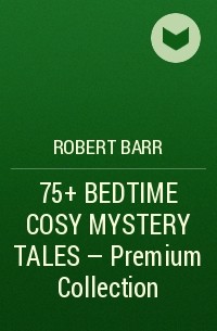 Роберт Барр - 75+ BEDTIME COSY MYSTERY TALES - Premium Collection 