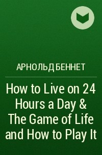 Арнольд Беннет - How to Live on 24 Hours a Day & The Game of Life and How to Play It
