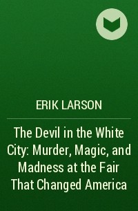 Erik Larson - The Devil in the White City: Murder, Magic, and Madness at the Fair That Changed America