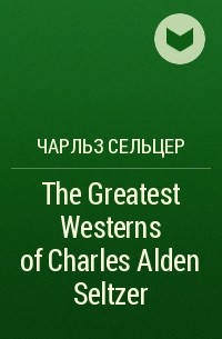 Чарльз Сельцер - The Greatest Westerns of Charles Alden Seltzer