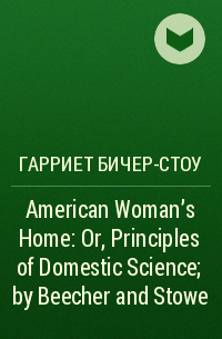 Гарриет Бичер-Стоу - American Woman's Home: Or, Principles of Domestic Science; by Beecher and Stowe