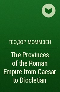 Теодор Моммзен - The Provinces of the Roman Empire from Caesar to Diocletian