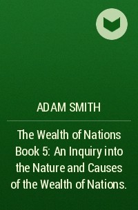 Адам Смит - The Wealth of Nations Book 5: An Inquiry into the Nature and Causes of the Wealth of Nations.