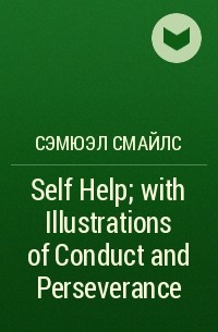 Сэмюэл Смайлс - Self Help; with Illustrations of Conduct and Perseverance