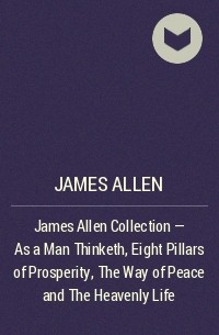 Джеймс Аллен - James Allen Collection - As a Man Thinketh, Eight Pillars of Prosperity, The Way of Peace and The Heavenly Life