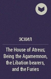 Aeschylus - The House of Atreus; Being the Agamemnon, the Libation bearers, and the Furies