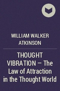 Уильям Уокер Аткинсон - THOUGHT VIBRATION - The Law of Attraction in the Thought World 