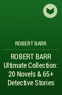 Роберт Барр - ROBERT BARR Ultimate Collection: 20 Novels & 65+ Detective Stories 