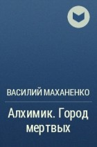 Василий Маханенко - Алхимик. Город мертвых