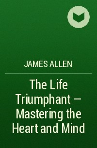 Джеймс Аллен - The Life Triumphant - Mastering the Heart and Mind