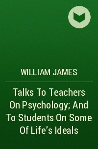 Уильям Джеймс - Talks To Teachers On Psychology; And To Students On Some Of Life's Ideals