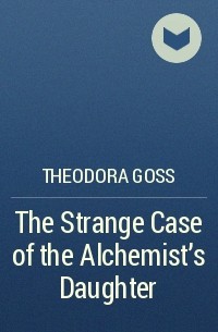 Theodora Goss - The Strange Case of the Alchemist's Daughter