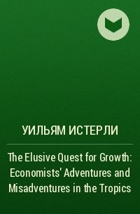 Уильям Истерли - The Elusive Quest for Growth: Economists' Adventures and Misadventures in the Tropics