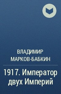 Владимир Марков-Бабкин - 1917. Император двух Империй
