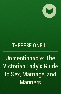 Therese Oneill - Unmentionable: The Victorian Lady's Guide to Sex, Marriage, and Manners
