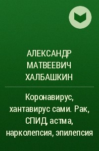 Александр Матвеевич Халбашкин - Коронавирус, хантавирус сами. Рак, СПИД, астма, нарколепсия, эпилепсия