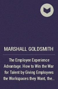 Маршалл Голдсмит - The Employee Experience Advantage. How to Win the War for Talent by Giving Employees the Workspaces they Want, the Tools they Need, and a Culture They Can Celebrate