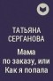 Татьяна Серганова - Мама по заказу, или Как я попала