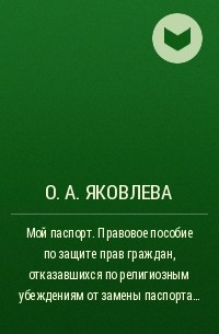 О. А. Яковлева - Мой паспорт. Правовое пособие по защите прав граждан, отказавшихся по религиозным убеждениям от замены паспорта образца 1974 г. на паспорт гражданина РФ