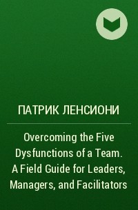 Патрик Ленсиони - Overcoming the Five Dysfunctions of a Team. A Field Guide for Leaders, Managers, and Facilitators