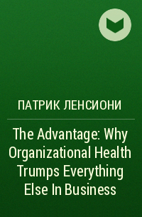 Патрик Ленсиони - The Advantage: Why Organizational Health Trumps Everything Else In Business