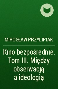 Mirosław Przylipiak - Kino bezpośrednie. Tom III. Między obserwacją a ideologią