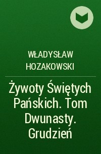 Władysław Hozakowski - Żywoty Świętych Pańskich. Tom Dwunasty. Grudzień
