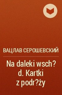 Вацлав Серошевский - Na daleki wsch?d. Kartki z podr?ży