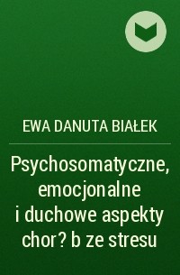 Ewa Danuta Białek - Psychosomatyczne, emocjonalne i duchowe aspekty chor?b ze stresu