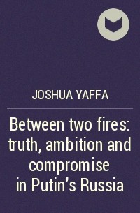 Джошуа Яффа - Between two fires: truth, ambition and compromise in Putin's Russia