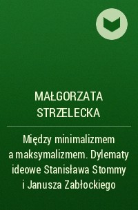 Małgorzata Strzelecka - Między minimalizmem a maksymalizmem. Dylematy ideowe Stanisława Stommy i Janusza Zabłockiego