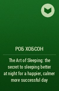 Роб Хобсон - The Art of Sleeping: the secret to sleeping better at night for a happier, calmer more successful day