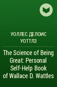 Уоллес Делоис Уоттлз - The Science of Being Great: Personal Self-Help Book of Wallace D. Wattles 